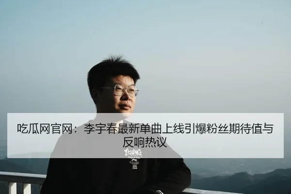 吃瓜网官网：李宇春最新单曲上线引爆粉丝期待值与反响热议